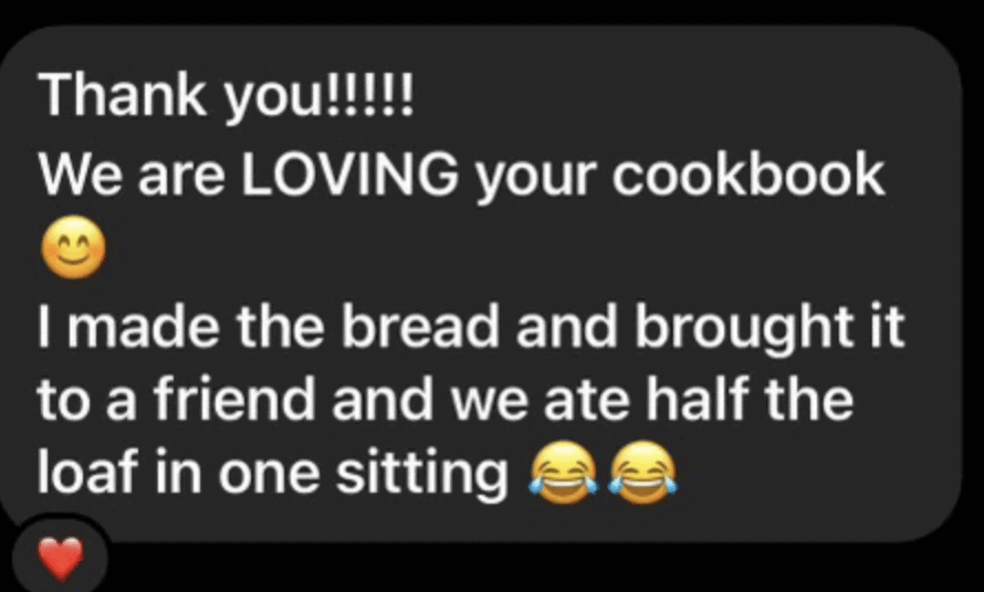 A text bubble that reads "Thank you!!!! We are loving your cookbook (smiley emoji) I made the bread and brought it to a friend and we ate half the loaf in one sitting (two laughing emojis and a heart emoji)