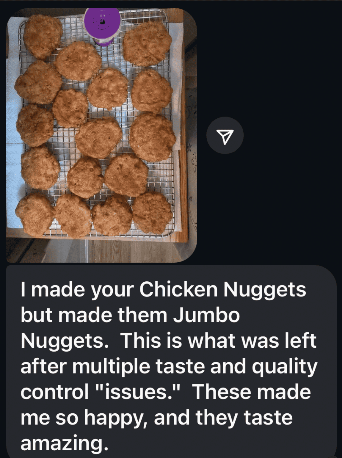 gluten free testimonial: I made your chicken nuggets but mad them jumbo nuggets. This is what was left after multiple taste and Quilty control "issues." These made me so happy and they taste amazing.